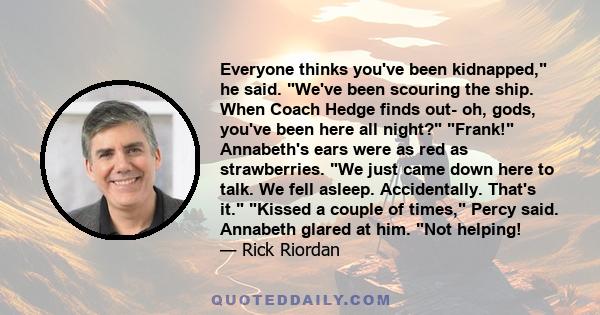 Everyone thinks you've been kidnapped, he said. We've been scouring the ship. When Coach Hedge finds out- oh, gods, you've been here all night? Frank! Annabeth's ears were as red as strawberries. We just came down here