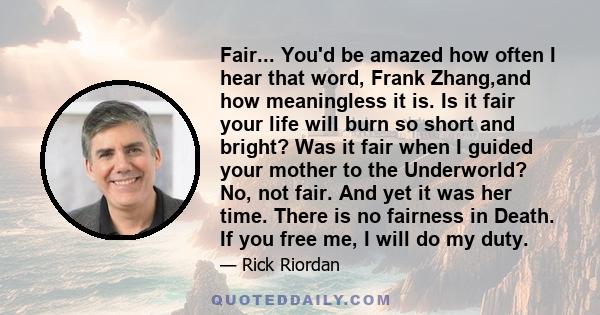 Fair... You'd be amazed how often I hear that word, Frank Zhang,and how meaningless it is. Is it fair your life will burn so short and bright? Was it fair when I guided your mother to the Underworld? No, not fair. And