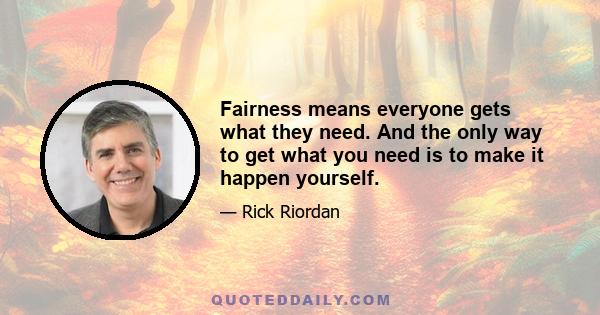 Fairness means everyone gets what they need. And the only way to get what you need is to make it happen yourself.