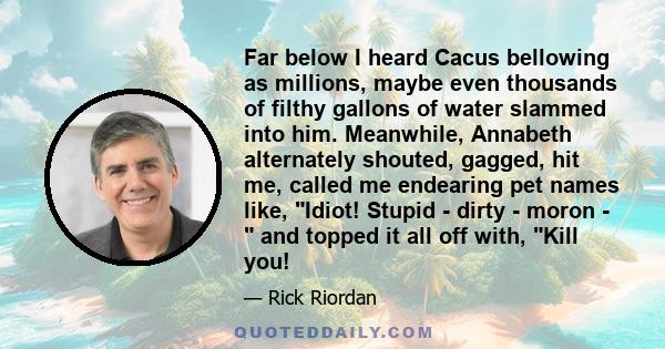 Far below I heard Cacus bellowing as millions, maybe even thousands of filthy gallons of water slammed into him. Meanwhile, Annabeth alternately shouted, gagged, hit me, called me endearing pet names like, Idiot! Stupid 