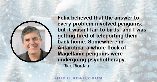 Felix believed that the answer to every problem involved penguins; but it wasn't fair to birds, and I was getting tired of teleporting them back home. Somewhere in Antarctica, a whole flock of Magellanic penguins were