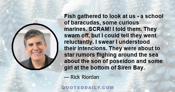 Fish gathered to look at us - a school of baracudas, some curious marines. SCRAM! I told them. They swam off, but I could tell they went reluctantly. I swear I understood their intencions. They were about to star rumors 