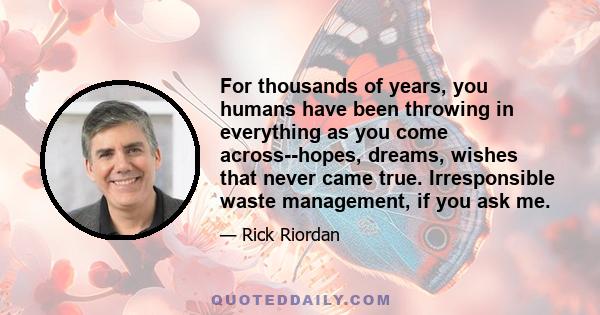 For thousands of years, you humans have been throwing in everything as you come across--hopes, dreams, wishes that never came true. Irresponsible waste management, if you ask me.