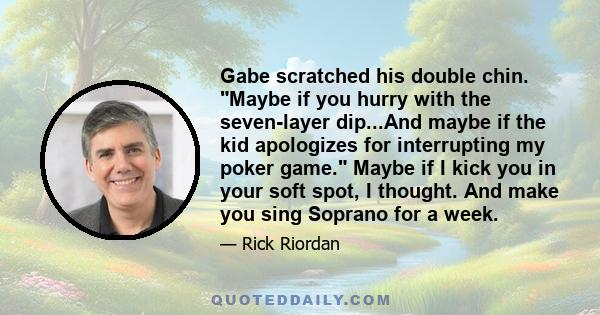 Gabe scratched his double chin. Maybe if you hurry with the seven-layer dip...And maybe if the kid apologizes for interrupting my poker game. Maybe if I kick you in your soft spot, I thought. And make you sing Soprano