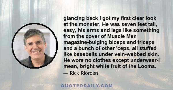 glancing back I got my first clear look at the monster. He was seven feet tall, easy, his arms and legs like something from the cover of Muscle Man magazine-bulging biceps and triceps and a bunch of other 'ceps, all