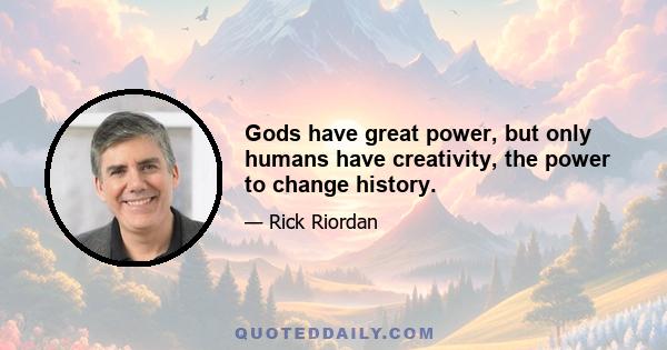 Gods have great power, but only humans have creativity, the power to change history.