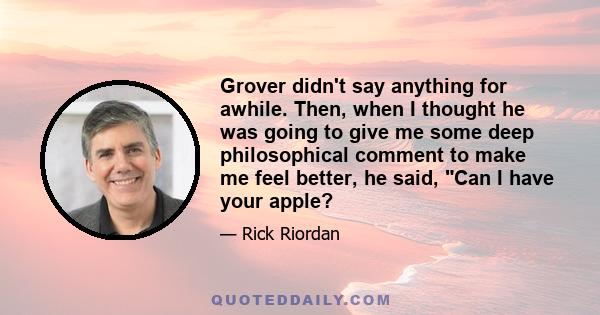 Grover didn't say anything for awhile. Then, when I thought he was going to give me some deep philosophical comment to make me feel better, he said, Can I have your apple?