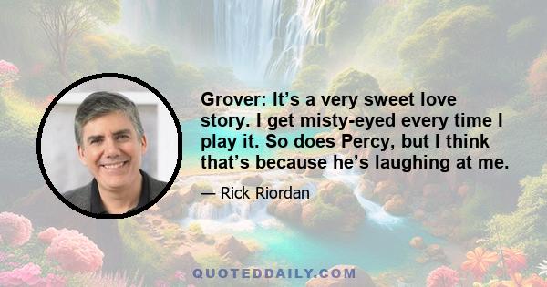 Grover: It’s a very sweet love story. I get misty-eyed every time I play it. So does Percy, but I think that’s because he’s laughing at me.