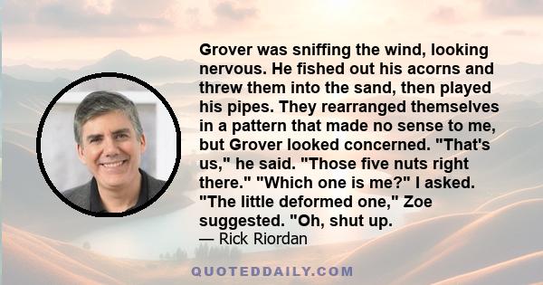 Grover was sniffing the wind, looking nervous. He fished out his acorns and threw them into the sand, then played his pipes. They rearranged themselves in a pattern that made no sense to me, but Grover looked concerned. 