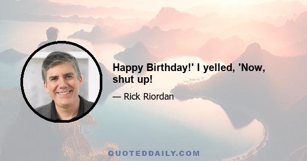 Happy Birthday!' I yelled, 'Now, shut up!