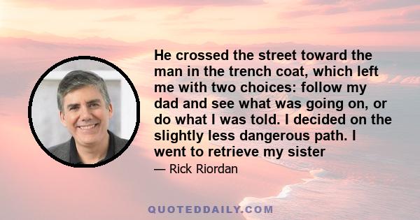 He crossed the street toward the man in the trench coat, which left me with two choices: follow my dad and see what was going on, or do what I was told. I decided on the slightly less dangerous path. I went to retrieve