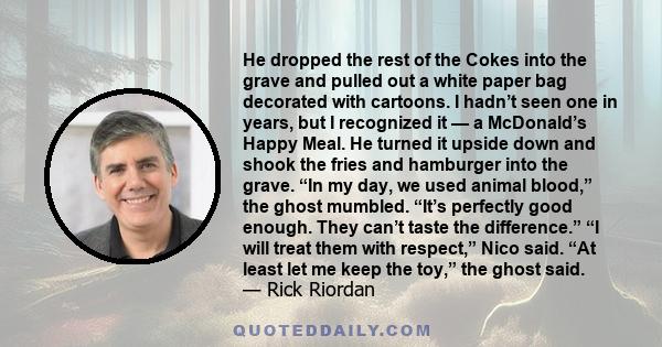 He dropped the rest of the Cokes into the grave and pulled out a white paper bag decorated with cartoons. I hadn’t seen one in years, but I recognized it — a McDonald’s Happy Meal. He turned it upside down and shook the 