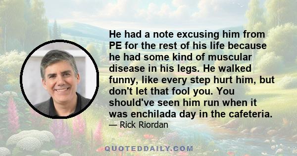 He had a note excusing him from PE for the rest of his life because he had some kind of muscular disease in his legs. He walked funny, like every step hurt him, but don't let that fool you. You should've seen him run