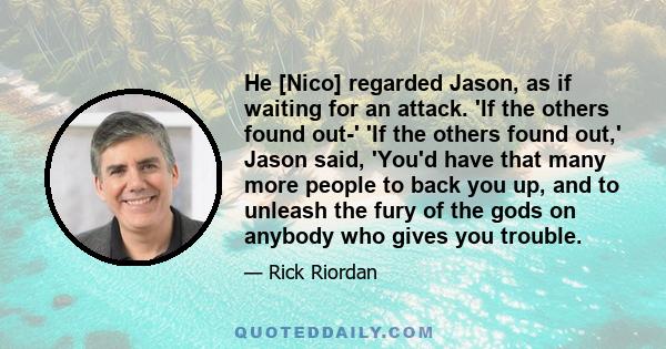 He [Nico] regarded Jason, as if waiting for an attack. 'If the others found out-' 'If the others found out,' Jason said, 'You'd have that many more people to back you up, and to unleash the fury of the gods on anybody