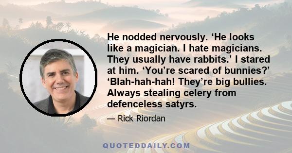 He nodded nervously. ‘He looks like a magician. I hate magicians. They usually have rabbits.’ I stared at him. ‘You’re scared of bunnies?’ ‘Blah-hah-hah! They’re big bullies. Always stealing celery from defenceless