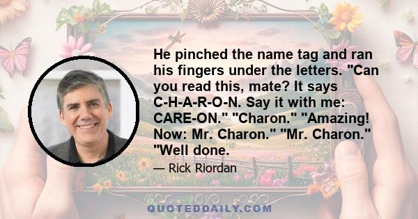 He pinched the name tag and ran his fingers under the letters. Can you read this, mate? It says C-H-A-R-O-N. Say it with me: CARE-ON. Charon. Amazing! Now: Mr. Charon. Mr. Charon. Well done.