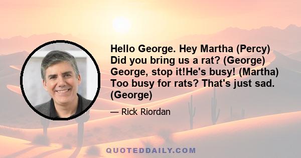 Hello George. Hey Martha (Percy) Did you bring us a rat? (George) George, stop it!He's busy! (Martha) Too busy for rats? That's just sad. (George)