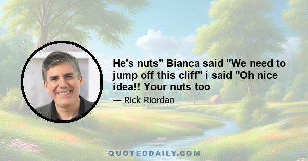 He's nuts Bianca said We need to jump off this cliff i said Oh nice idea!! Your nuts too