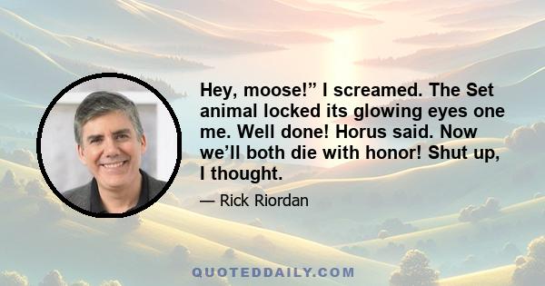 Hey, moose!” I screamed. The Set animal locked its glowing eyes one me. Well done! Horus said. Now we’ll both die with honor! Shut up, I thought.