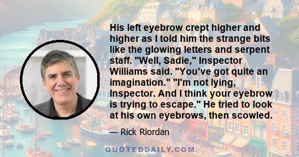 His left eyebrow crept higher and higher as I told him the strange bits like the glowing letters and serpent staff. Well, Sadie, Inspector Williams said. You've got quite an imagination. I'm not lying, Inspector. And I