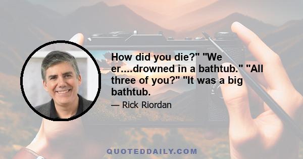 How did you die? We er....drowned in a bathtub. All three of you? It was a big bathtub.