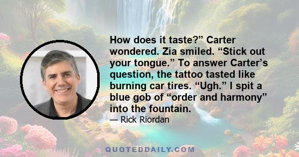 How does it taste?” Carter wondered. Zia smiled. “Stick out your tongue.” To answer Carter’s question, the tattoo tasted like burning car tires. “Ugh.” I spit a blue gob of “order and harmony” into the fountain.