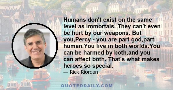 Humans don't exist on the same level as immortals. They can't even be hurt by our weapons. But you,Percy - you are part god,part human.You live in both worlds.You can be harmed by both,and you can affect both. That's