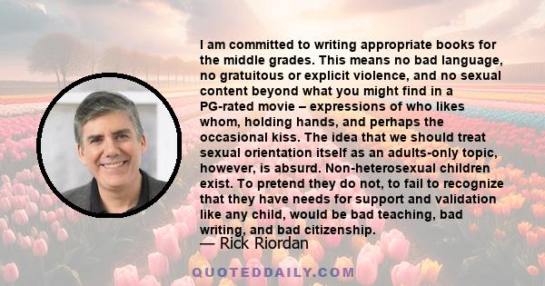 I am committed to writing appropriate books for the middle grades. This means no bad language, no gratuitous or explicit violence, and no sexual content beyond what you might find in a PG-rated movie – expressions of