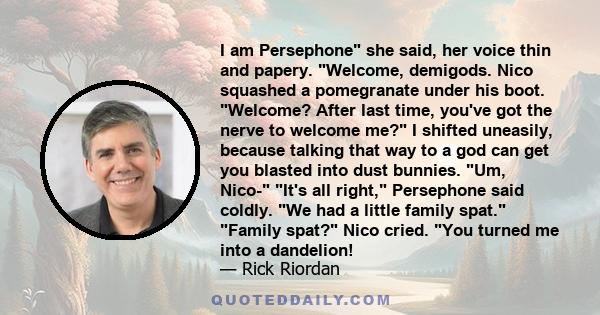 I am Persephone she said, her voice thin and papery. Welcome, demigods. Nico squashed a pomegranate under his boot. Welcome? After last time, you've got the nerve to welcome me? I shifted uneasily, because talking that