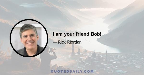 I am your friend Bob!