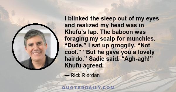 I blinked the sleep out of my eyes and realized my head was in Khufu’s lap. The baboon was foraging my scalp for munchies. “Dude.” I sat up groggily. “Not cool.” “But he gave you a lovely hairdo,” Sadie said. “Agh-agh!” 