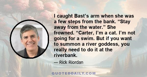 I caught Bast’s arm when she was a few steps from the bank. “Stay away from the water.” She frowned. “Carter, I’m a cat. I’m not going for a swim. But if you want to summon a river goddess, you really need to do it at