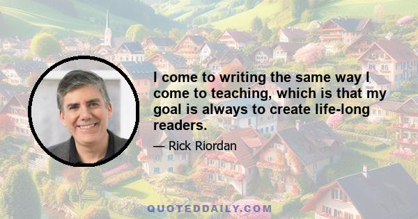 I come to writing the same way I come to teaching, which is that my goal is always to create life-long readers.