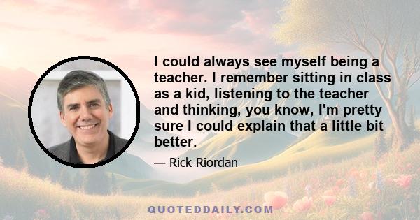 I could always see myself being a teacher. I remember sitting in class as a kid, listening to the teacher and thinking, you know, I'm pretty sure I could explain that a little bit better.