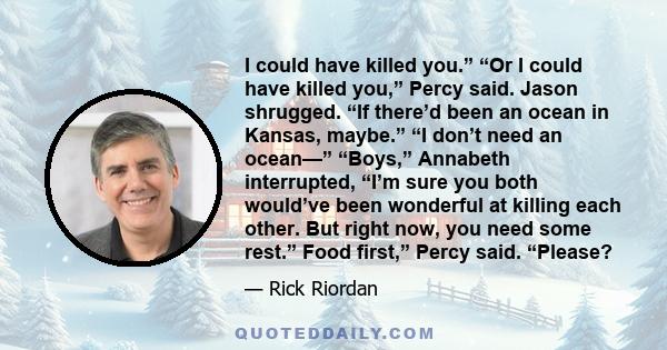 I could have killed you.” “Or I could have killed you,” Percy said. Jason shrugged. “If there’d been an ocean in Kansas, maybe.” “I don’t need an ocean—” “Boys,” Annabeth interrupted, “I’m sure you both would’ve been