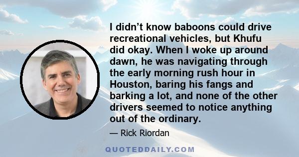 I didn’t know baboons could drive recreational vehicles, but Khufu did okay. When I woke up around dawn, he was navigating through the early morning rush hour in Houston, baring his fangs and barking a lot, and none of