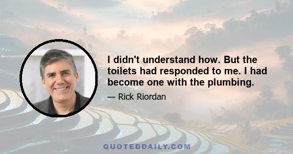 I didn't understand how. But the toilets had responded to me. I had become one with the plumbing.