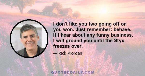 I don't like you two going off on you won. Just remember: behave. If I hear about any funny business, I will ground you until the Styx freezes over.