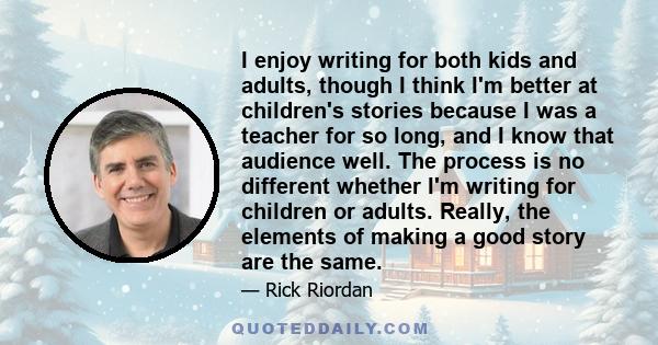 I enjoy writing for both kids and adults, though I think I'm better at children's stories because I was a teacher for so long, and I know that audience well. The process is no different whether I'm writing for children