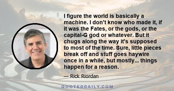 I figure the world is basically a machine. I don't know who made it, if it was the Fates, or the gods, or the capital-G god or whatever. But it chugs along the way it's supposed to most of the time. Sure, little pieces