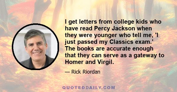 I get letters from college kids who have read Percy Jackson when they were younger who tell me, 'I just passed my Classics exam.' The books are accurate enough that they can serve as a gateway to Homer and Virgil.