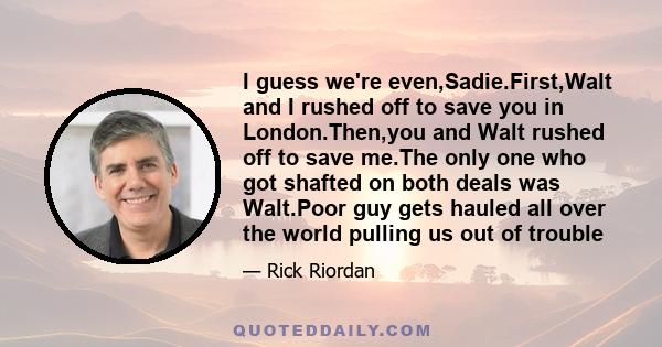 I guess we're even,Sadie.First,Walt and I rushed off to save you in London.Then,you and Walt rushed off to save me.The only one who got shafted on both deals was Walt.Poor guy gets hauled all over the world pulling us