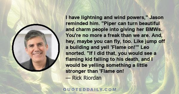 I have lightning and wind powers, Jason reminded him. Piper can turn beautiful and charm people into giving her BMWs. You're no more a freak than we are. And, hey, maybe you can fly, too. Like jump off a building and