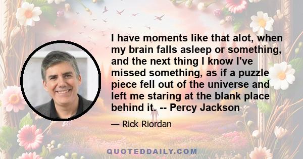 I have moments like that alot, when my brain falls asleep or something, and the next thing I know I've missed something, as if a puzzle piece fell out of the universe and left me staring at the blank place behind it. -- 