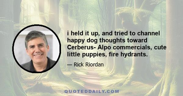 i held it up, and tried to channel happy dog thoughts toward Cerberus- Alpo commercials, cute little puppies, fire hydrants.