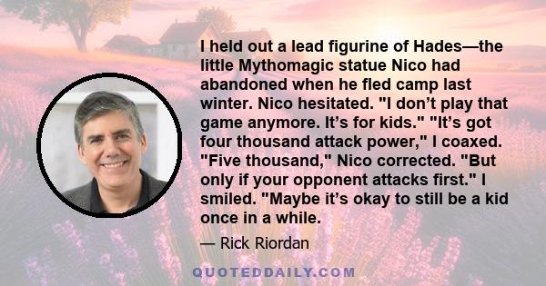 I held out a lead figurine of Hades—the little Mythomagic statue Nico had abandoned when he fled camp last winter. Nico hesitated. I don’t play that game anymore. It’s for kids. It’s got four thousand attack power, I