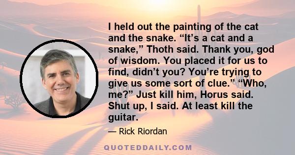 I held out the painting of the cat and the snake. “It’s a cat and a snake,” Thoth said. Thank you, god of wisdom. You placed it for us to find, didn’t you? You’re trying to give us some sort of clue.” “Who, me?” Just