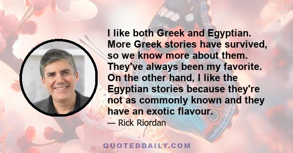 I like both Greek and Egyptian. More Greek stories have survived, so we know more about them. They've always been my favorite. On the other hand, I like the Egyptian stories because they're not as commonly known and