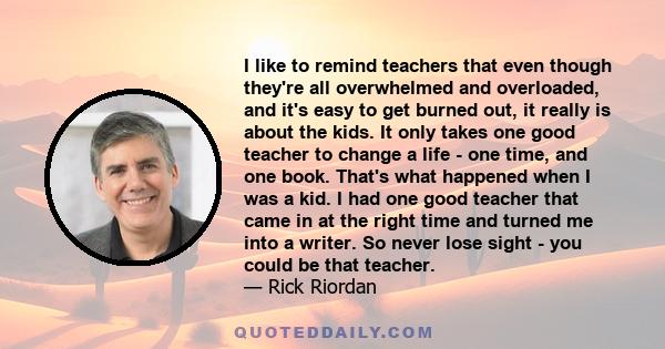 I like to remind teachers that even though they're all overwhelmed and overloaded, and it's easy to get burned out, it really is about the kids. It only takes one good teacher to change a life - one time, and one book.