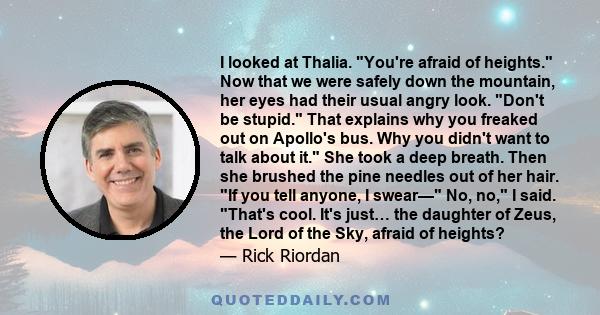 I looked at Thalia. You're afraid of heights. Now that we were safely down the mountain, her eyes had their usual angry look. Don't be stupid. That explains why you freaked out on Apollo's bus. Why you didn't want to